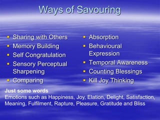 Ways of Savouring
 Sharing with Others
 Memory Building
 Self Congratulation
 Sensory Perceptual
Sharpening
 Comparing
 Absorption
 Behavioural
Expression
 Temporal Awareness
 Counting Blessings
 Kill Joy Thinking
Just some words
Emotions such as Happiness, Joy, Elation, Delight, Satisfaction,
Meaning, Fulfilment, Rapture, Pleasure, Gratitude and Bliss
 
