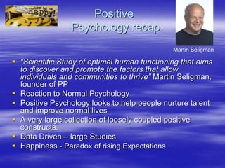 Positive
Psychology recap
 “Scientific Study of optimal human functioning that aims
to discover and promote the factors that allow
individuals and communities to thrive” Martin Seligman,
founder of PP
 Reaction to Normal Psychology
 Positive Psychology looks to help people nurture talent
and improve normal lives
 A very large collection of loosely coupled positive
constructs.
 Data Driven – large Studies
 Happiness - Paradox of rising Expectations
Martin Seligman
 