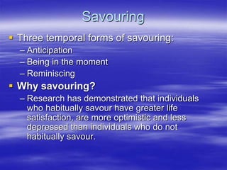 Savouring
 Three temporal forms of savouring:
– Anticipation
– Being in the moment
– Reminiscing
 Why savouring?
– Research has demonstrated that individuals
who habitually savour have greater life
satisfaction, are more optimistic and less
depressed than individuals who do not
habitually savour.
 