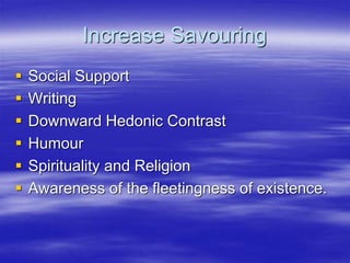 Increase Savouring
 Social Support
 Writing
 Downward Hedonic Contrast
 Humour
 Spirituality and Religion
 Awareness of the fleetingness of existence.
 