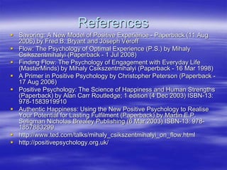 References
 Savoring: A New Model of Positive Experience - Paperback (11 Aug
2006) by Fred B. Bryant and Joseph Veroff
 Flow: The Psychology of Optimal Experience (P.S.) by Mihaly
Csikszentmihalyi (Paperback - 1 Jul 2008)
 Finding Flow: The Psychology of Engagement with Everyday Life
(MasterMinds) by Mihaly Csikszentmihalyi (Paperback - 16 Mar 1998)
 A Primer in Positive Psychology by Christopher Peterson (Paperback -
17 Aug 2006)
 Positive Psychology: The Science of Happiness and Human Strengths
(Paperback) by Alan Carr Routledge; 1 edition (4 Dec 2003) ISBN-13:
978-1583919910
 Authentic Happiness: Using the New Positive Psychology to Realise
Your Potential for Lasting Fulfilment (Paperback) by Martin E.P.
Seligman Nicholas Brealey Publishing (6 Mar 2003) ISBN-13: 978-
1857883299
 http://www.ted.com/talks/mihaly_csikszentmihalyi_on_flow.html
 http://positivepsychology.org.uk/
 