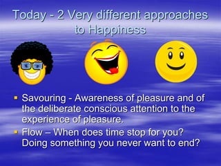 Today - 2 Very different approaches
to Happiness
 Savouring - Awareness of pleasure and of
the deliberate conscious attention to the
experience of pleasure.
 Flow – When does time stop for you?
Doing something you never want to end?
 