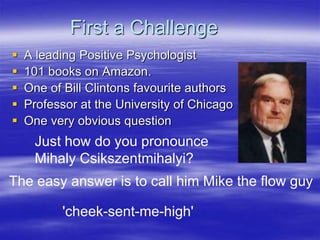 First a Challenge
 A leading Positive Psychologist
 101 books on Amazon.
 One of Bill Clintons favourite authors
 Professor at the University of Chicago
 One very obvious question
Just how do you pronounce
Mihaly Csikszentmihalyi?
The easy answer is to call him Mike the flow guy
'cheek-sent-me-high'
 