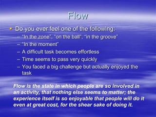 Flow
 Do you ever feel one of the following:
– “In the zone”, “on the ball”, “in the groove”
– “In the moment”
– A difficult task becomes effortless
– Time seems to pass very quickly
– You faced a big challenge but actually enjoyed the
task
Flow is the state in which people are so involved in
an activity, that nothing else seems to matter; the
experience itself is so enjoyable that people will do it
even at great cost, for the shear sake of doing it.
 