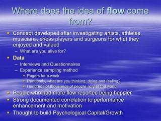Where does the idea of flow come
from?
 Concept developed after investigating artists, athletes,
musicians, chess players and surgeons for what they
enjoyed and valued
– What are you alive for?
 Data
– Interviews and Questionnaires
– Experience sampling method
 Pagers for a week
 Randomly, what are you thinking, doing and feeling?
 Hundreds of thousands of people across the world
 People who had more flow reported being happier
 Strong documented correlation to performance
enhancement and motivation
 Thought to build Psychological Capital/Growth
 