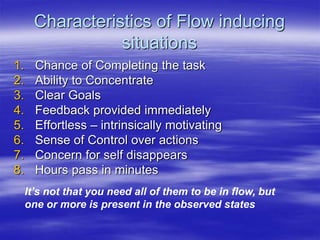 Characteristics of Flow inducing
situations
1. Chance of Completing the task
2. Ability to Concentrate
3. Clear Goals
4. Feedback provided immediately
5. Effortless – intrinsically motivating
6. Sense of Control over actions
7. Concern for self disappears
8. Hours pass in minutes
It’s not that you need all of them to be in flow, but
one or more is present in the observed states
 