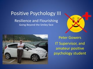 Positive Psychology III
Resilience and Flourishing
Going Beyond the Smiley face
Peter Gowers
IT Supervisor, and
amateur positive
psychology student
 