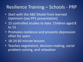 Resilience Training – Schools - PRP
• Start with the ABC Model from learned
Optimism (see PP1 presentation)
• 15 controlled studies to date. Children aged 8
to 15
• Promotes resilience and prevents depression
often for years
• 18-24 60 minute lessons
• Teaches negotiation, decision-making, social
problem-solving, and relaxation
 