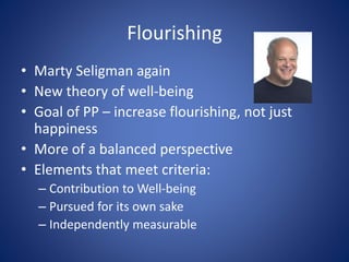 Flourishing
• Marty Seligman again
• New theory of well-being
• Goal of PP – increase flourishing, not just
happiness
• More of a balanced perspective
• Elements that meet criteria:
– Contribution to Well-being
– Pursued for its own sake
– Independently measurable
 