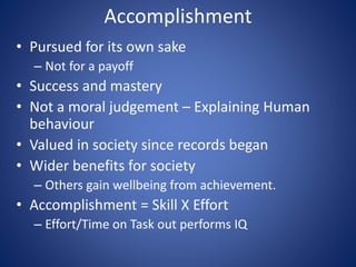 Accomplishment
• Pursued for its own sake
– Not for a payoff
• Success and mastery
• Not a moral judgement – Explaining Human
behaviour
• Valued in society since records began
• Wider benefits for society
– Others gain wellbeing from achievement.
• Accomplishment = Skill X Effort
– Effort/Time on Task out performs IQ
 