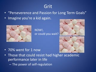 Grit
• 70% went for 1 now
• Those that could resist had higher academic
performance later in life
– The power of self-regulation
• “Perseverence and Passion for Long Term Goals”
• Imagine you’re a kid again.
NOW!,
or could you wait?
 