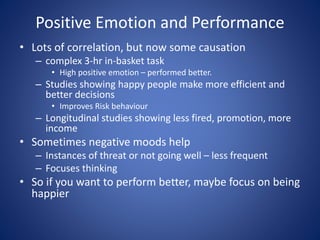 Positive Emotion and Performance
• Lots of correlation, but now some causation
– complex 3-hr in-basket task
• High positive emotion – performed better.
– Studies showing happy people make more efficient and
better decisions
• Improves Risk behaviour
– Longitudinal studies showing less fired, promotion, more
income
• Sometimes negative moods help
– Instances of threat or not going well – less frequent
– Focuses thinking
• So if you want to perform better, maybe focus on being
happier
 