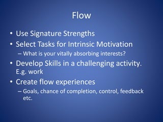 Flow
• Use Signature Strengths
• Select Tasks for Intrinsic Motivation
– What is your vitally absorbing interests?
• Develop Skills in a challenging activity.
E.g. work
• Create flow experiences
– Goals, chance of completion, control, feedback
etc.
 