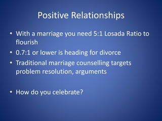 Positive Relationships
• With a marriage you need 5:1 Losada Ratio to
flourish
• 0.7:1 or lower is heading for divorce
• Traditional marriage counselling targets
problem resolution, arguments
• How do you celebrate?
 