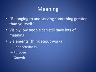 Meaning
• “Belonging to and serving something greater
than yourself”
• Visibly low people can still have lots of
meaning
• 3 elements (think about work)
– Connectedness
– Purpose
– Growth
 