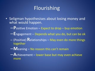 Flourishing
• Seligman hypothesises about losing money and
what would happen.
–Positive Emotion – Expect to drop – buy emotion
–Engagement – Depends what you do, but can be ok
– (Positive) Relationships – May even do more things
together
–Meaning – No reason this can’t remain
–Achievement – lower base but may even achieve
more
 