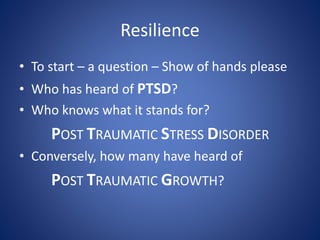 Resilience
• To start – a question – Show of hands please
• Who has heard of PTSD?
• Who knows what it stands for?
POST TRAUMATIC STRESS DISORDER
• Conversely, how many have heard of
POST TRAUMATIC GROWTH?
 