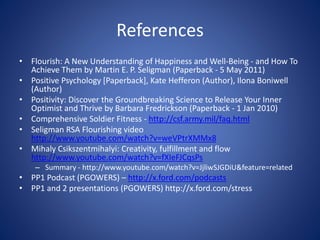 References
• Flourish: A New Understanding of Happiness and Well-Being - and How To
Achieve Them by Martin E. P. Seligman (Paperback - 5 May 2011)
• Positive Psychology [Paperback], Kate Hefferon (Author), Ilona Boniwell
(Author)
• Positivity: Discover the Groundbreaking Science to Release Your Inner
Optimist and Thrive by Barbara Fredrickson (Paperback - 1 Jan 2010)
• Comprehensive Soldier Fitness - http://csf.army.mil/faq.html
• Seligman RSA Flourishing video
http://www.youtube.com/watch?v=weVPtrXMMx8
• Mihaly Csikszentmihalyi: Creativity, fulfillment and flow
http://www.youtube.com/watch?v=fXIeFJCqsPs
– Summary - http://www.youtube.com/watch?v=JjliwSJGDiU&feature=related
• PP1 Podcast (PGOWERS) – http://x.ford.com/podcasts
• PP1 and 2 presentations (PGOWERS) http://x.ford.com/stress
 