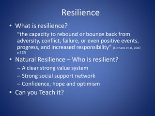 Resilience
• What is resilience?
“the capacity to rebound or bounce back from
adversity, conflict, failure, or even positive events,
progress, and increased responsibility” (Luthans et al, 2007,
p.112)
• Natural Resilience – Who is resilient?
– A clear strong value system
– Strong social support network
– Confidence, hope and optimism
• Can you Teach it?
 