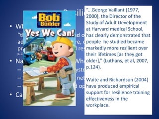 Resilience
• What is resilience?
“the capacity to rebound or bounce back from
adversity, conflict, failure, or even positive events,
progress, and increased responsibility” (Luthans et al, 2007,
p.112)
• Natural Resilience – Who is resilient?
– A clear strong value system
– Strong social support network
– Confidence, hope and optimism
• Can you Teach it?
“...George Vaillant (1977,
2000), the Director of the
Study of Adult Development
at Harvard medical School,
has clearly demonstrated that
people he studied became
markedly more resilient over
their lifetimes [as they got
older],” (Luthans, et al, 2007,
p.124).
Waite and Richardson (2004)
have produced empirical
support for resilience training
effectiveness in the
workplace.
 