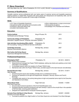 P. Steve Greenland
2201 Bryn Mawr Ave, Apt. 1008 ● Philadelphia, PA 19131 ● (267) 788-4051 ● pstevegreenland@gmail.com
Summary of Qualifications
Versatile customer service professional with over twelve years of customer service and hospitality experience
seeking positions in related field; Equipped with great people and interpersonal and leadership skills, and the
ability to deal and attend to people with a wide range of diversities.
Skills
● 10+ Years of Hospitality Experience ● Work collaboratively in a team environment
● Exceptional written and verbal communications skills ● Strong sense of urgency
● Proficient in Microsoft Office Suite ● Knowledge of PC Hardware and Software
● Excellent Administrative skills
Education
Cortiva Institute King of Prussia, PA 2015
Certificate/License Massage Therapy
Community College of Philadelphia Philadelphia, PA 2015
Associate in Applied Science: Computer Information Systems
Aids Activities Coordinating Office AACO Philadelphia, PA 2013
HIV Counselling, Testing and Referral Services Certification
Cambridge University Montego Bay, Jamaica 2007
Business Administration Diploma
Ritz Carlton Golf & Spa Resort Montego Bay, Jamaica 2007
Supervisory Management Certificate
Professional Experience
Philadelphia FIGHT Philadelphia, PA 09/ 2012 – 08/2014
Project TEACH Class Assistant
 Streamlined and managed the Project TEACH database, adding new clients and updating current client
information in the database
 Co-facilitated lessons within the duration of a Project TEACH class
 Maintained order within the Project TEACH class, provided support to the lead instructor and attendees.
Secrets Resorts & Spa Montego Bay, Jamaica 02/ 2010 – 01/2011
Night Manager
 Ensured all guest issues were handled promptly and in a professional manner
 Oversaw the operations of all night shift departments: Reception, Security, Kitchen and Food &
Beverage
 Completed daily reports on the activity taking place at night and presented same report to the Executive
and Operations Committees
Elbow Beach Hotel Paget, Bermuda 03/2009 – 11/2009
Front Desk Supervisor
 Ensured daily functional operations of the Front Desk/Reception area
 Energized standard operating procedures that were already in place for the smooth flow in the operation
of the front desk, ensuring guest satisfaction.
 Designed and implemented an employee incentive program.
Iberostar Rose Hall Beach & Spa Resorts Montego Bay, Jamaica 04/2007 – 03/2009
Assistant Front Desk Manager
 Promoted to positions from Night Auditor to Front Desk Supervisor and Assistant Front Desk Manager
 