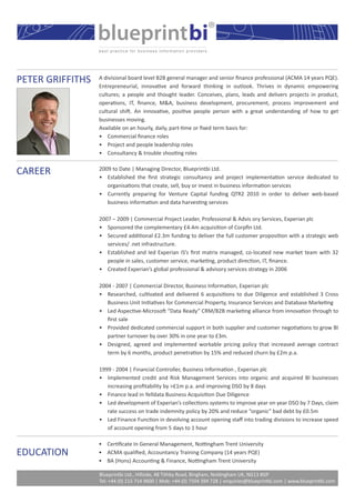 blueprintbi®
PETER GRIFFITHS   A divisional board level B2B general manager and senior ﬁnance professional (ACMA 14 years PQE).
                  Entrepreneurial, innovative and forward thinking in outlook. Thrives in dynamic empowering
                  cultures; a people and thought leader. Conceives, plans, leads and delivers projects in product,
                  operations, IT, ﬁnance, M&A, business development, procurement, process improvement and
                  cultural shift. An innovative, positive people person with a great understanding of how to get
                  businesses moving.
                  Available on an hourly, daily, part-time or ﬁxed term basis for:
                  • Commercial ﬁnance roles
                  • Project and people leadership roles
                  • Consultancy & trouble shooting roles


CAREER            2009 to Date | Managing Director, Blueprintbi Ltd.
                  • Established the ﬁrst strategic consultancy and project implementation service dedicated to
                     organisations that create, sell, buy or invest in business information services
                  • Currently preparing for Venture Capital funding QTR2 2010 in order to deliver web-based
                     business information and data harvesting services

                  2007 – 2009 | Commercial Project Leader, Professional & Advis ory Services, Experian plc
                  • Sponsored the complementary £4.4m acquisition of Corpﬁn Ltd.
                  • Secured additional £2.3m funding to deliver the full customer proposition with a strategic web
                     services/ .net infrastructure.
                  • Established and led Experian IS’s ﬁrst matrix managed, co-located new market team with 32
                     people in sales, customer service, marketing, product direction, IT, ﬁnance.
                  • Created Experian’s global professional & advisory services strategy in 2006

                  2004 - 2007 | Commercial Director, Business Information, Experian plc
                  • Researched, cultivated and delivered 6 acquisitions to due Diligence and established 3 Cross
                     Business Unit Initiatives for Commercial Property, Insurance Services and Database Marketing
                  • Led Aspective-Microsoft “Data Ready” CRM/B2B marketing alliance from innovation through to
                     ﬁrst sale
                  • Provided dedicated commercial support in both supplier and customer negotiations to grow BI
                     partner turnover by over 30% in one year to £3m.
                  • Designed, agreed and implemented workable pricing policy that increased average contract
                     term by 6 months, product penetration by 15% and reduced churn by £2m p.a.

                  1999 - 2004 | Financial Controller, Business Information , Experian plc
                  • Implemented credit and Risk Management Services into organic and acquired BI businesses
                     increasing proﬁtability by >£1m p.a. and improving DSO by 8 days
                  • Finance lead in Yelldata Business Acquisition Due Diligence
                  • Led development of Experian’s collections systems to improve year on year DSO by 7 Days, claim
                     rate success on trade indemnity policy by 20% and reduce “organic” bad debt by £0.5m
                  • Led Finance Function in devolving account opening staﬀ into trading divisions to increase speed
                     of account opening from 5 days to 1 hour

                  • Certiﬁcate In General Management, Nottingham Trent University
EDUCATION         • ACMA qualiﬁed, Accountancy Training Company (14 years PQE)
                  • BA (Hons) Accounting & Finance, Nottingham Trent University

                  Blueprintbi Ltd., Hillside, 48 Tithby Road, Bingham, Nottingham UK, NG13 8GP
                  Tel: +44 (0) 115 714 9600 | Mob: +44 (0) 7504 394 728 | enquiries@blueprintbi.com | www.blueprintbi.com
 