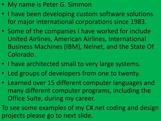 • My name is Peter G. Simmon
• I have been developing custom software solutions
  for major international corporations since 1983.
• Some of the companies I have worked for include
  United Airlines, American Airlines, International
  Business Machines (IBM), Nelnet, and the State Of
  Colorado.
• I have architected small to very large systems.
• Led groups of developers from one to twenty.
• Learned over 15 different computer languages and
  many different computer programs, including the
  Office Suite, during my career.
To see some examples of my C#.net coding and design
projects please go to next slide.
 