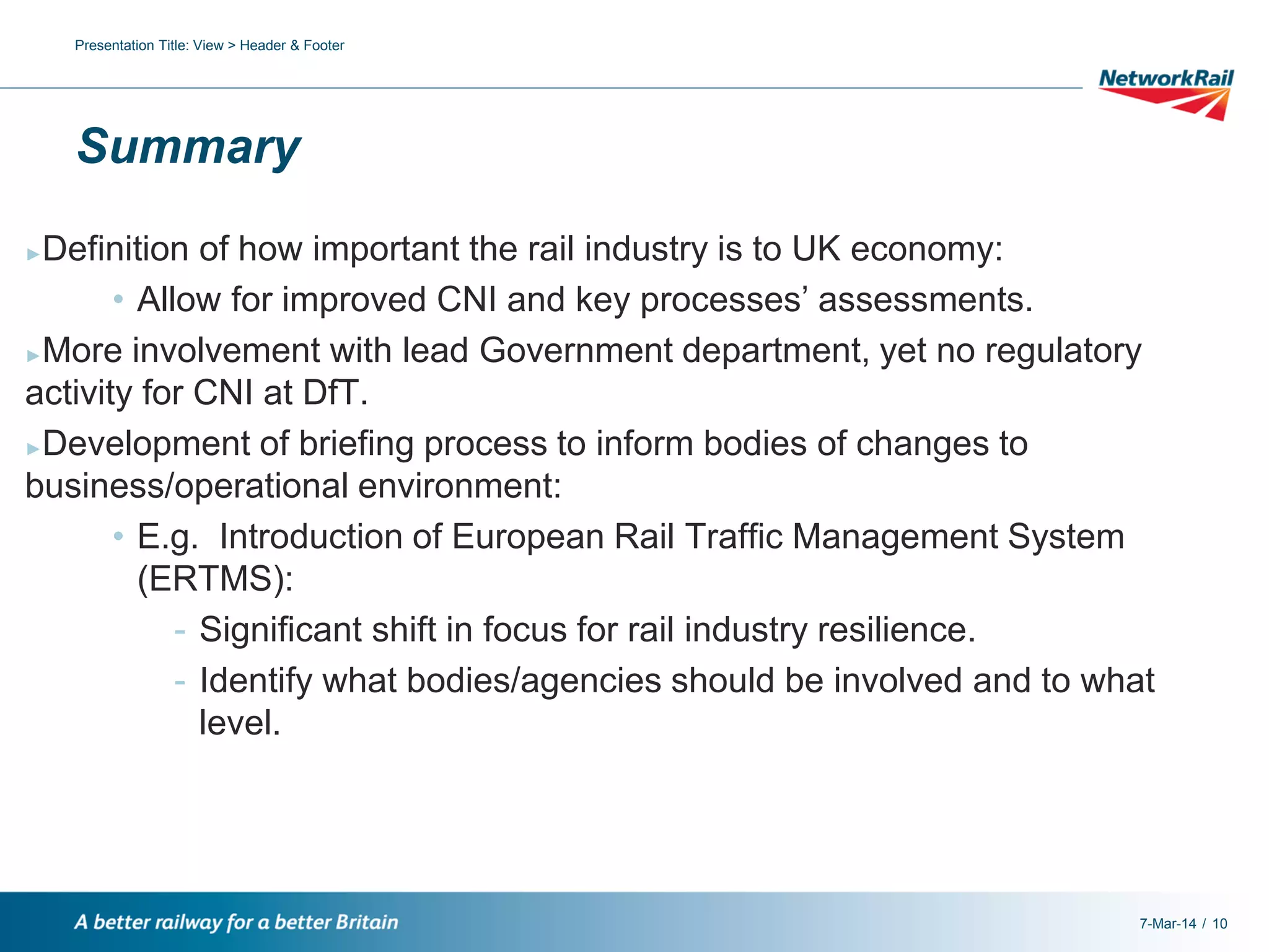 Presentation Title: View > Header & Footer

Summary
Definition of how important the rail industry is to UK economy:
• Allow for improved CNI and key processes’ assessments.
►More involvement with lead Government department, yet no regulatory
activity for CNI at DfT.
►Development of briefing process to inform bodies of changes to
business/operational environment:
• E.g. Introduction of European Rail Traffic Management System
(ERTMS):
- Significant shift in focus for rail industry resilience.
- Identify what bodies/agencies should be involved and to what
level.
►

7-Mar-14 / 10

 