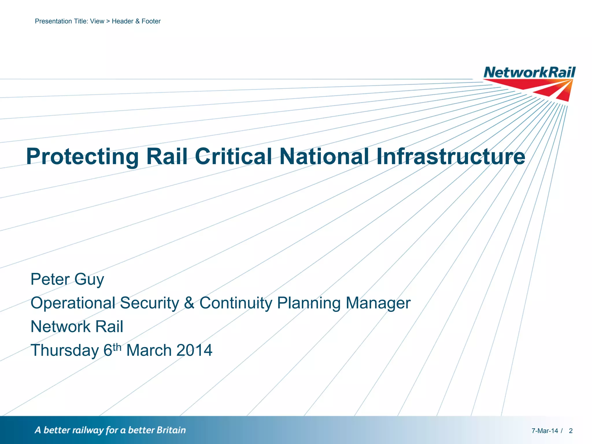 Presentation Title: View > Header & Footer

Protecting Rail Critical National Infrastructure

Peter Guy
Operational Security & Continuity Planning Manager
Network Rail
Thursday 6th March 2014

7-Mar-14 / 2

 