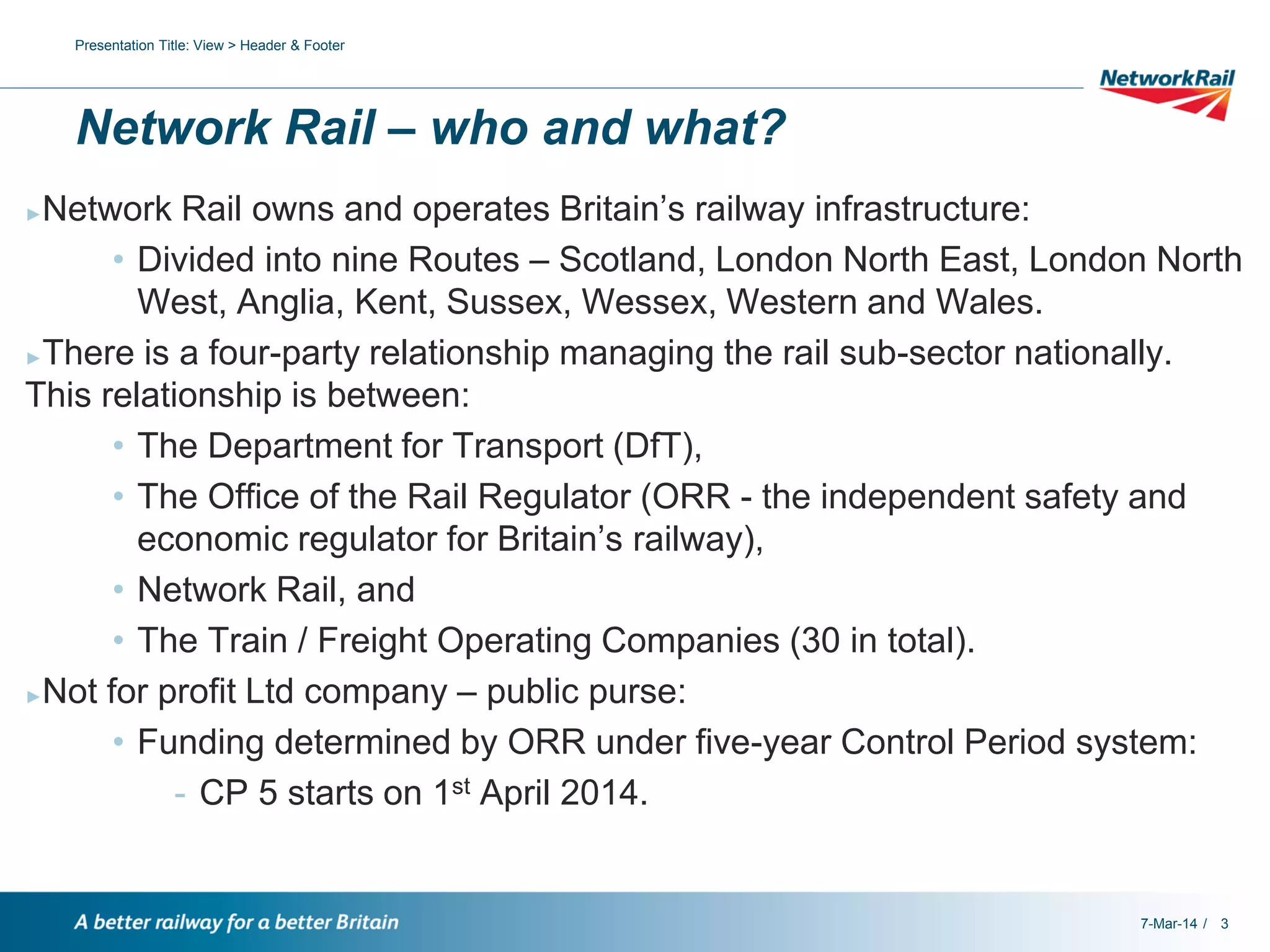 Presentation Title: View > Header & Footer

Network Rail – who and what?
Network Rail owns and operates Britain’s railway infrastructure:
• Divided into nine Routes – Scotland, London North East, London North
West, Anglia, Kent, Sussex, Wessex, Western and Wales.
►There is a four-party relationship managing the rail sub-sector nationally.
This relationship is between:
• The Department for Transport (DfT),
• The Office of the Rail Regulator (ORR - the independent safety and
economic regulator for Britain’s railway),
• Network Rail, and
• The Train / Freight Operating Companies (30 in total).
►Not for profit Ltd company – public purse:
• Funding determined by ORR under five-year Control Period system:
- CP 5 starts on 1st April 2014.
►

7-Mar-14 / 3

 