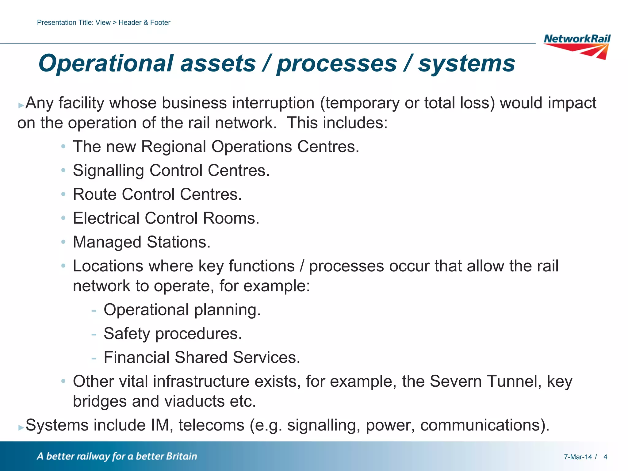 Presentation Title: View > Header & Footer

Operational assets / processes / systems
Any facility whose business interruption (temporary or total loss) would impact
on the operation of the rail network. This includes:
• The new Regional Operations Centres.
• Signalling Control Centres.
• Route Control Centres.
• Electrical Control Rooms.
• Managed Stations.
• Locations where key functions / processes occur that allow the rail
network to operate, for example:
- Operational planning.
- Safety procedures.
- Financial Shared Services.
• Other vital infrastructure exists, for example, the Severn Tunnel, key
bridges and viaducts etc.
►Systems include IM, telecoms (e.g. signalling, power, communications).
►

7-Mar-14 / 4

 