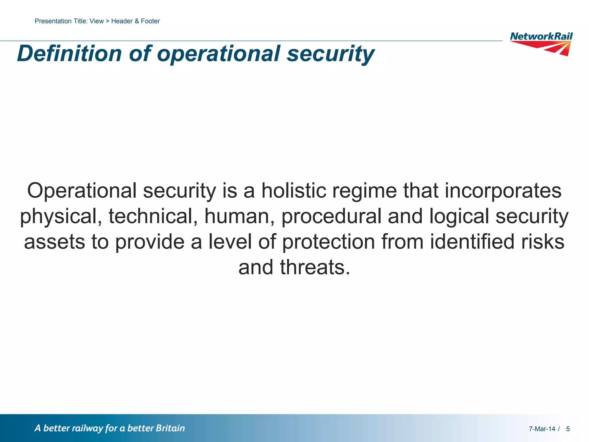 Presentation Title: View > Header & Footer

Definition of operational security

Operational security is a holistic regime that incorporates
physical, technical, human, procedural and logical security
assets to provide a level of protection from identified risks
and threats.

7-Mar-14 / 5

 