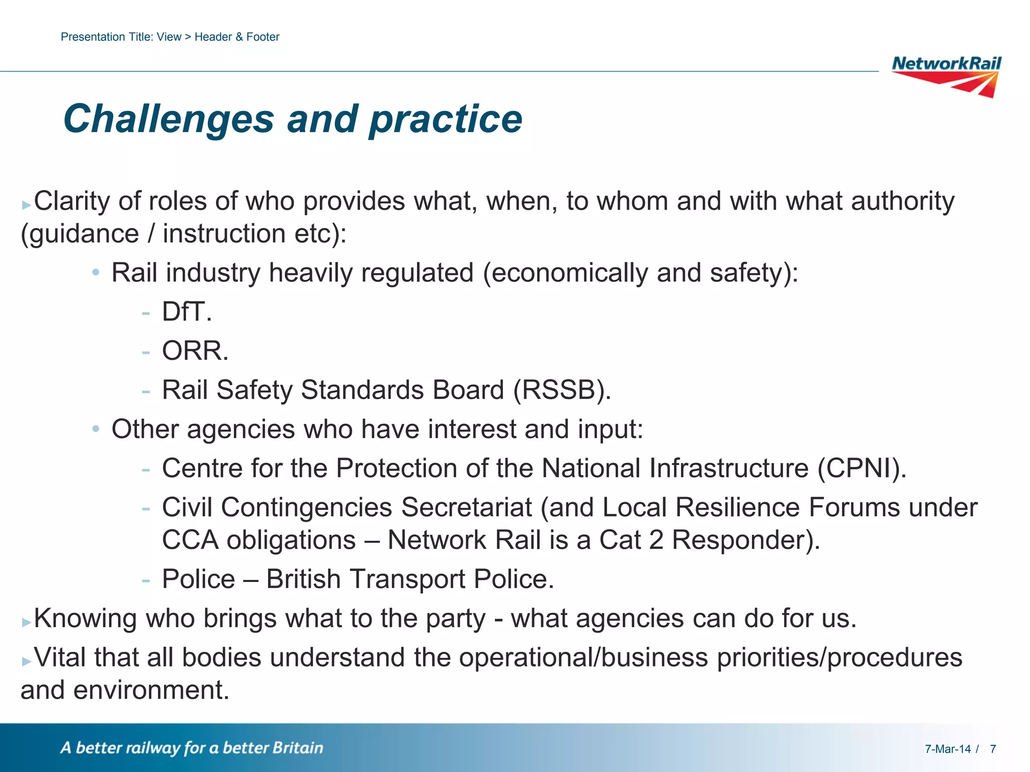 Presentation Title: View > Header & Footer

Challenges and practice
Clarity of roles of who provides what, when, to whom and with what authority
(guidance / instruction etc):
• Rail industry heavily regulated (economically and safety):
- DfT.
- ORR.
- Rail Safety Standards Board (RSSB).
• Other agencies who have interest and input:
- Centre for the Protection of the National Infrastructure (CPNI).
- Civil Contingencies Secretariat (and Local Resilience Forums under
CCA obligations – Network Rail is a Cat 2 Responder).
- Police – British Transport Police.
►Knowing who brings what to the party - what agencies can do for us.
►Vital that all bodies understand the operational/business priorities/procedures
and environment.
►

7-Mar-14 / 7

 