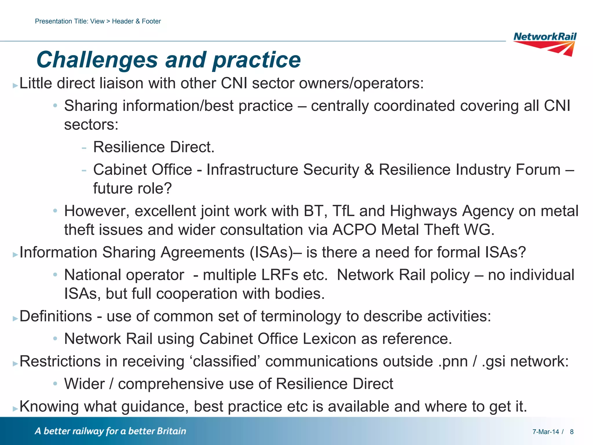 Presentation Title: View > Header & Footer

Challenges and practice
Little direct liaison with other CNI sector owners/operators:
• Sharing information/best practice – centrally coordinated covering all CNI
sectors:
- Resilience Direct.
- Cabinet Office - Infrastructure Security & Resilience Industry Forum –
future role?
• However, excellent joint work with BT, TfL and Highways Agency on metal
theft issues and wider consultation via ACPO Metal Theft WG.
►Information Sharing Agreements (ISAs)– is there a need for formal ISAs?
• National operator - multiple LRFs etc. Network Rail policy – no individual
ISAs, but full cooperation with bodies.
►Definitions - use of common set of terminology to describe activities:
• Network Rail using Cabinet Office Lexicon as reference.
►Restrictions in receiving ‘classified’ communications outside .pnn / .gsi network:
• Wider / comprehensive use of Resilience Direct
►Knowing what guidance, best practice etc is available and where to get it.
►

7-Mar-14 / 8

 