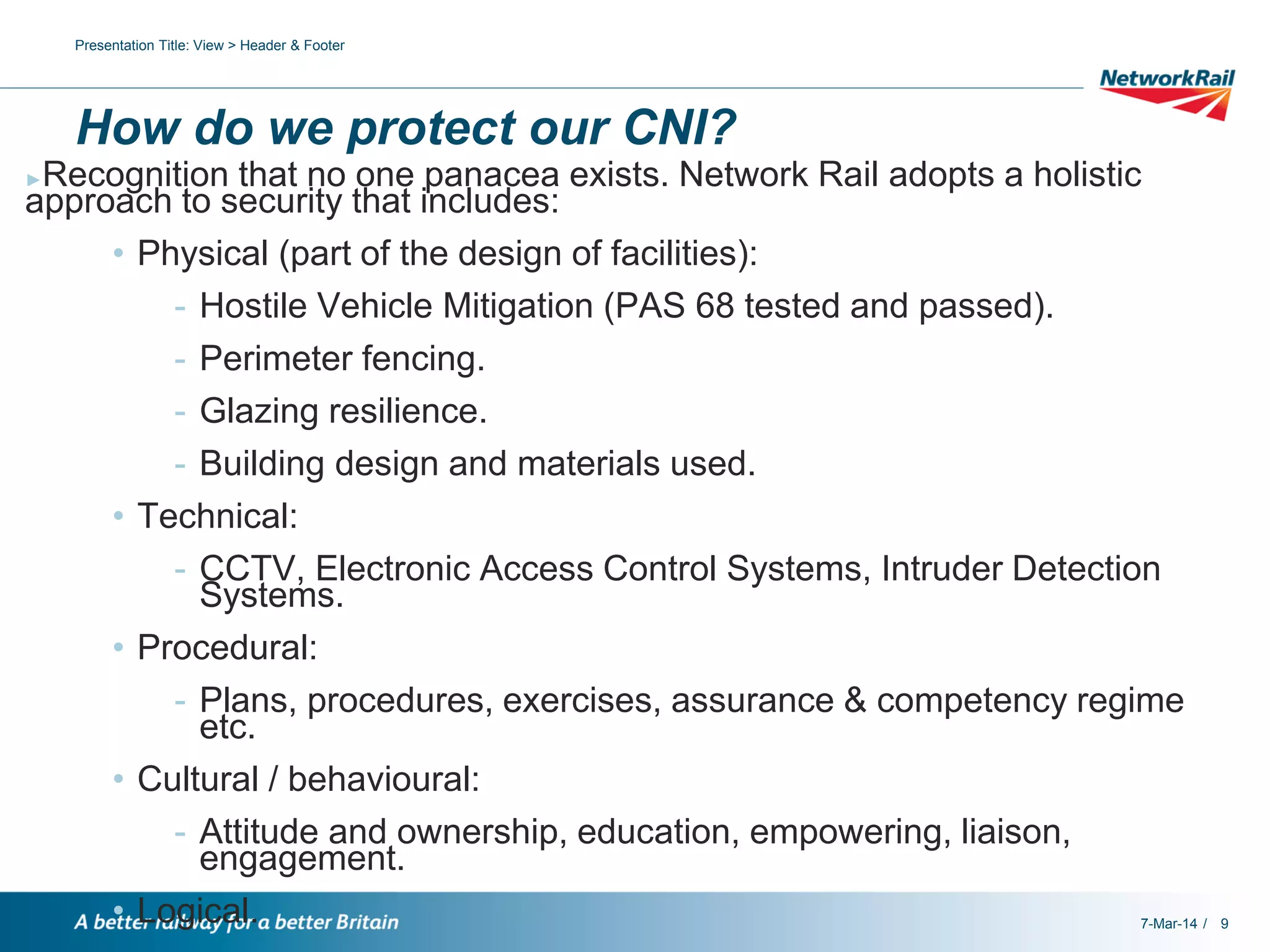 Presentation Title: View > Header & Footer

How do we protect our CNI?
Recognition that no one panacea exists. Network Rail adopts a holistic
approach to security that includes:
• Physical (part of the design of facilities):
- Hostile Vehicle Mitigation (PAS 68 tested and passed).
- Perimeter fencing.
- Glazing resilience.
- Building design and materials used.
• Technical:
- CCTV, Electronic Access Control Systems, Intruder Detection
Systems.
• Procedural:
- Plans, procedures, exercises, assurance & competency regime
etc.
• Cultural / behavioural:
- Attitude and ownership, education, empowering, liaison,
engagement.
• Logical.
7-Mar-14 /
►

9

 