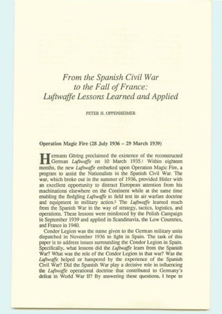 From the Spanish Civil War
to the Fall of France:
Lufbvaffe Lessons Learned and Applied
PETER H.OPPENHEIMER
Operation Magic Fbe (28 July 1936-29 March 1939)
Hermann Wring proclaimed the existence of the reconstructed
German -Me on 10 March 1935.1 Within eighteen
months,the new Lujiwajge embarked upon Operation Magic Fire,a
program to assist the Nationalists in the Spanish Civil War. The
war, which broke out in the summerof 1936,provided Hitler with
an excellent oppommity to distract Ewpean attention from his
machinations elsewhere on the Continent while at the same time
enabling the fledgling Lujiwajge to field test its air warfare doctrine
and equipment in military action.2 The h@w@e learned much
from the Spanish War in the way of strategy, tactics, logistics, and
operations. Theselessons were reinforced by the Polish Campaign
in September 1939and applied in Scandinavia, the Low Countries,
a dFrance in 1940.
Condor Legion was the name given to the German military units
dispatched in November 1936 to fight in Spain. The task of this
paper is to address issues .sumund'mg the CondorLegion in Spain.
Specifically, what lessons did the b@wq&e learn fiom the Spanish
War? What was the role of the CondorLegionin that war? Was the
L@w@e helped or hampered by the experience of the Spanish
Civil War?Did the Spanish War play a decisive lole in influencing
the La@wa$e operational doctrine that contributed to Gemany's
defeat in World War II? By answering these questions, I hope to
 