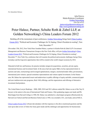 For Immediate Release

                                                                                                    Julia Petrova
                                                                                     Media Relations Coordinator
                                                                                             Golden Networking
                                                                                                   516-761-4712
                                                                                 jpetrova@goldennetworking.net
                                                                                http://www.goldennetworking.net

     Peter Halasz, Partner, Schulte Roth & Zabel LLP, at
      Golden Networking's China Leaders Forum 2012
   Building off of the momentum of past conferences, Golden Networking brings back China Leaders
  Forum 2012, "Political and Economic Challenges for Xi Jinping, China's President-in-waiting", New
                                                York, December 7th
(November 15th, 2012, New York) Peter Jonathan Halasz, a partner in Schulte Roth & Zabel LLP’s Investment
Management and Business Transactions Groups at the New York office, will join Golden Networking's China
Leaders Forum 2012, "Political and Economic Challenges for Xi Jinping, China's President-in-waiting",
December 7th, New York City, conference that will examine the political and economic challenges facing China
nowadays and the long-term opportunities that will be created in the world’s largest economy by 2016.


Educated in both law and business, his practice includes mergers & acquisitions, securities, private equity,
international business and investment funds. In the area of private equity M&A, he has represented clients in
auctions and sales, restructurings and leveraged capitalizations, mergers, unsolicited tender offers, privatizations,
international joint ventures, special-committee representations and venture capital investments. In the finance
area, Mr. Halasz has represented issuers and underwriters in public offerings of equity and debt, commercial paper
and euro medium-term note programs, Rule 144A offerings, and the organizations and offerings of alternative
investment fund products.


The United States Lawyer Rankings – 2008, 2009, 2010 and 2011 editions ranked Mr. Halasz as one of the Top 10
lawyers in the nation in the area of International Trade and Finance. After graduating magna cum laude and Phi
Beta Kappa from Harvard College in 1980, Mr. Halasz was admitted to a dual-degree program offered jointly by
Harvard Law School and Harvard Business School and, in 1984, was awarded a J.D., cum laude, and an M.B.A.


China Leaders Forum 2012 will provide attendees with the responses to the above-mentioned questions and the
most up-to-date review of where the Asian giant stands and the challenges and opportunities for businessmen
 