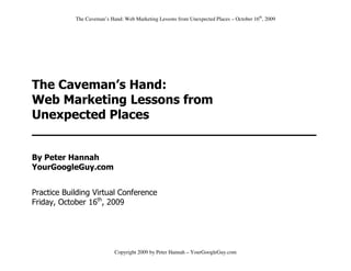 The Caveman’s Hand: Web Marketing Lessons from Unexpected Places – October 16th, 2009




The Caveman’s Hand:
Web Marketing Lessons from
Unexpected Places
____________________________________

By Peter Hannah
YourGoogleGuy.com


Practice Building Virtual Conference
Friday, October 16th, 2009




                            Copyright 2009 by Peter Hannah – YourGoogleGuy.com
 