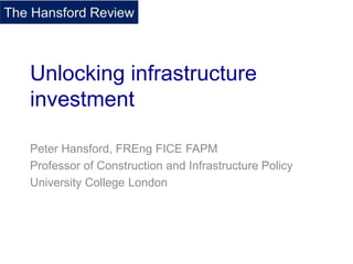 Unlocking infrastructure
investment
Peter Hansford, FREng FICE FAPM
Professor of Construction and Infrastructure Policy
University College London
 