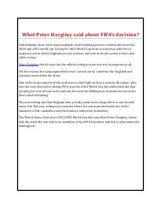 What Peter Hargitay said about FIFA’s decision? 
Undoubtedly, there were many loopholes in the bidding process conducted to host the 
2018 and 2022 world cup. Voting for 2022 World Cup hosts is mixed up with lots of 
controversies in which England proved a victim, and now Australia seems to have also 
fallen victim. 
Peter Hargitay clearly says that the official voting process was not transparent at all. 
For the reason, the campaigns which were carried out by countries like England and 
Australia went down the drain. 
One of the major aspects of the controversy shed light on how a country like Qatar, who 
was not even that active during FIFA, won the 2022 World Cup bid while Australia that 
actually put a lot of hard work and sweat to win the bidding was eliminated even in the 
first round of bidding. 
The worst thing was that England who actually made such a huge effort to win the bid 
never did. The way, voting was executed shows the uncooperative behavior of the 
members of the committee and the biasness within the committee. 
The World Game, Australia's 2022 FIFA World Cup bid consultant Peter Hargitay claims 
that the Australia was lied to by members of the FIFA Executive and this is what made the 
bidding lost. 

