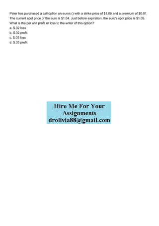 Peter has purchased a call option on euros () with a strike price of $1.06 and a premium of $0.01.
The current spot price of the euro is $1.04. Just before expiration, the euro's spot price is $1.09.
What is the per unit profit or loss to the writer of this option?
a. $.02 loss
b. $.02 profit
c. $.03 loss
d. $.03 profit
 