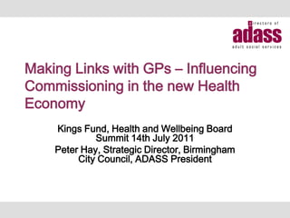 Making Links with GPs – Influencing
Commissioning in the new Health
Economy
    Kings Fund, Health and Wellbeing Board
             Summit 14th July 2011
    Peter Hay, Strategic Director, Birmingham
         City Council, ADASS President
 