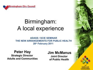Birmingham: A local experience Peter Hay Strategic Director  Adults and Communities Jim McManus Joint Director  of Public Health  ADASS / SCIE SEMINAR THE NEW ARRANGEMENTS FOR PUBLIC HEALTH 28 th  February 2011   