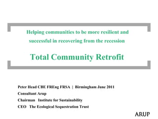           Helping communities to be more resilient and            successful in recovering from the recession                              Total Community Retrofit Peter Head CBE FREngFRSA  |  Birmingham June 2011 Consultant Arup Chairman   Institute for Sustainability CEO   The Ecological Sequestration Trust 