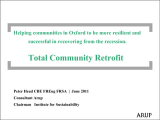 Helping communities in Oxford to be more resilient and
        successful in recovering from the recession.


        Total Community Retrofit


Peter Head CBE FREng FRSA | June 2011
Consultant Arup
Chairman Institute for Sustainability
 