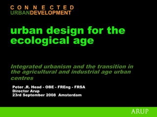 C O N N E C T E D
URBANDEVELOPMENT


urban design for the
ecological age

Integrated urbanism and the transition in
the agricultural and industrial age urban
centres
Peter .R. Head - OBE - FREng - FRSA
Director Arup
23rd September 2008 Amsterdam
 