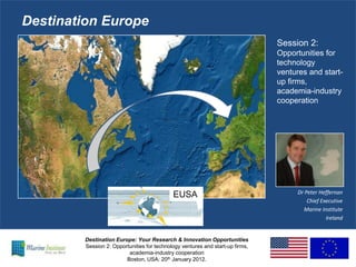 Destination Europe
                                                                               Session 2:
                                                                               Opportunities for
                                                                               technology
                                                                               ventures and start-
                                                                               up firms,
                                                                               academia-industry
                                                                               cooperation




                                                                                    Dr Peter Heffernan
                                            EUSA
                                                                                        Chief Executive
                                                                                      Marine Institute
                                                                                                Ireland


        Destination Europe: Your Research & Innovation Opportunities
        Session 2: Opportunities for technology ventures and start-up firms,
                         academia-industry cooperation
                        Boston, USA: 20th January 2012.
 