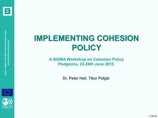 © OECD
AjointinitiativeoftheOECDandtheEuropeanUnion,
principallyfinancedbytheEU
IMPLEMENTING COHESION
POLICY
A SIGMA Workshop on Cohesion Policy
Podgorica, 23-24th June 2015.
Dr. Peter Heil, Tibor Polgár
 