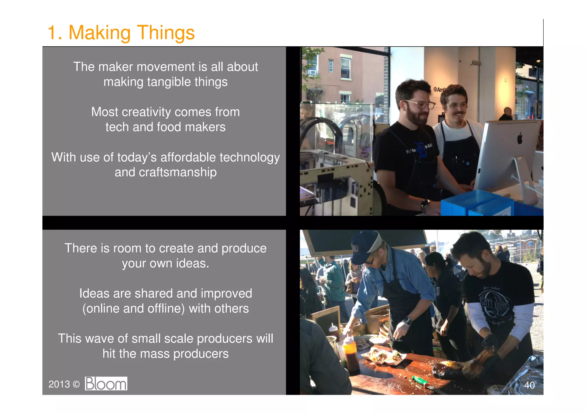 1. Making Things
    The maker movement is all about
        making tangible things

         Most creativity comes from
           tech and food makers

With use of today’s affordable technology
           and craftsmanship




   There is room to create and produce
              your own ideas.

     Ideas are shared and improved
      (online and offline) with others

 This wave of small scale producers will
        hit the mass producers

2013 ©                                      40
 