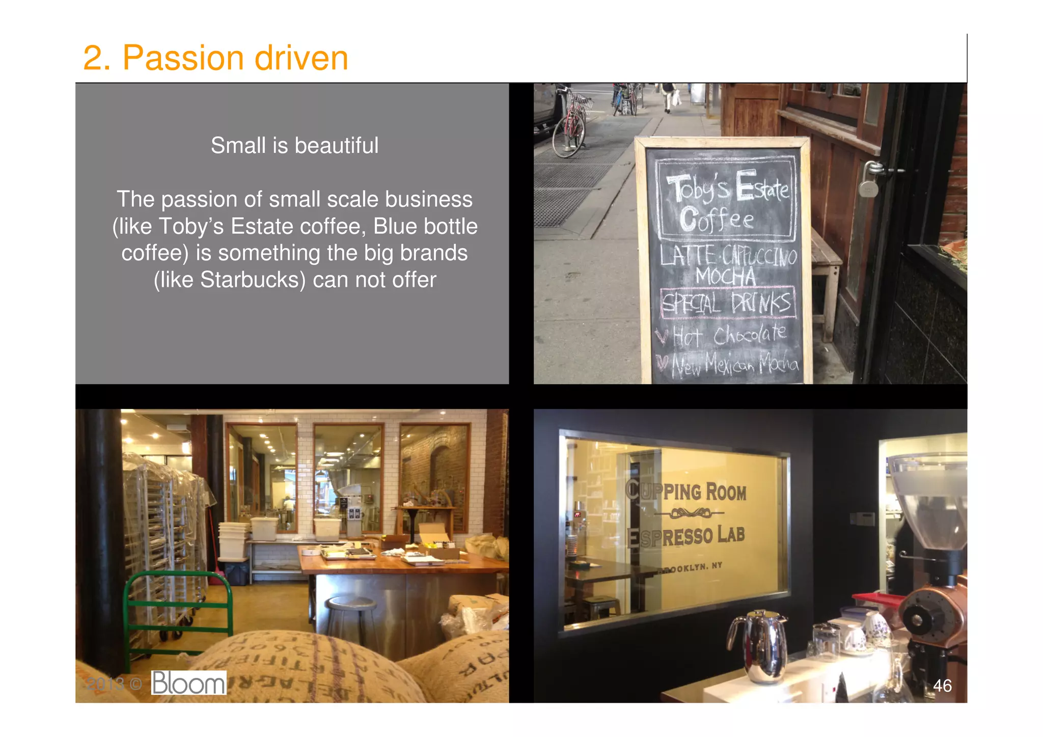 2. Passion driven

            Small is beautiful

   The passion of small scale business
  (like Toby’s Estate coffee, Blue bottle
   coffee) is something the big brands
       (like Starbucks) can not offer




2013 ©                                      46
 